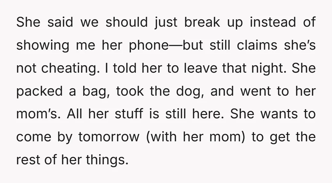 She said we should just break up instead of showing me her phone—but still claims she’s not cheating. I told her to leave that night. She packed a bag, took...