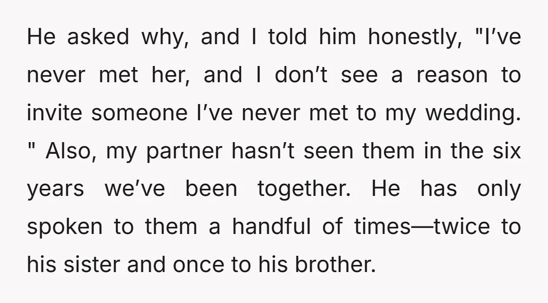 He asked why, and I told him honestly, "I’ve never met her, and I don’t see a reason to invite someone I’ve never met to my wedding. " Also, my...