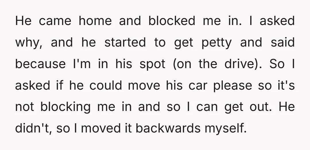He came home and blocked me in. I asked why, and he started to get petty and said because I'm in his spot (on the drive). So I asked if...