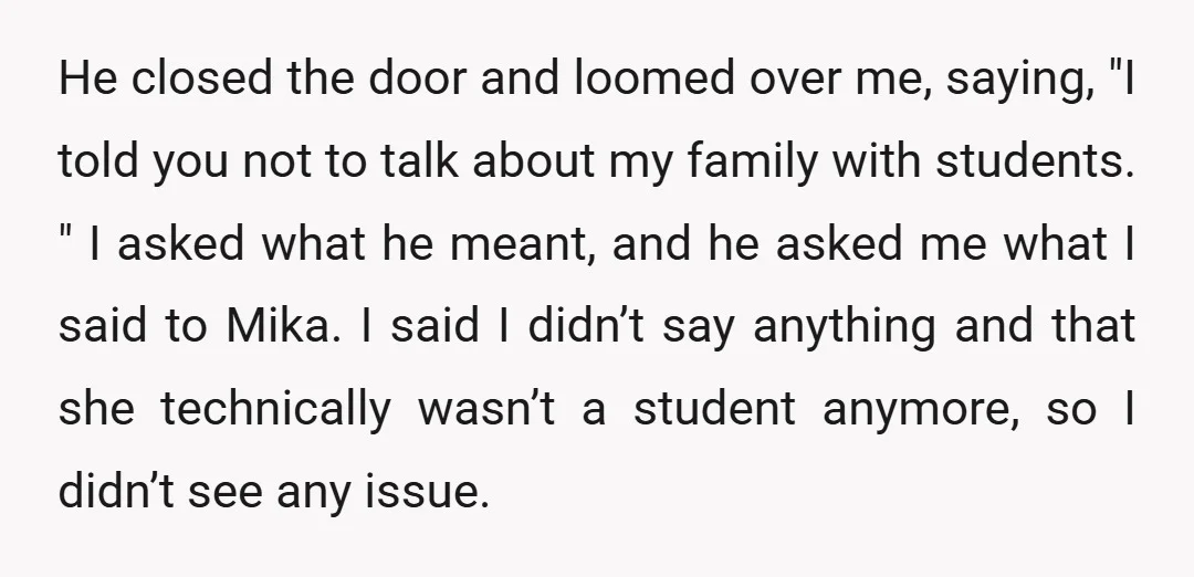 He closed the door and loomed over me, saying, "I told you not to talk about my family with students. " I asked what he meant, and he asked me...