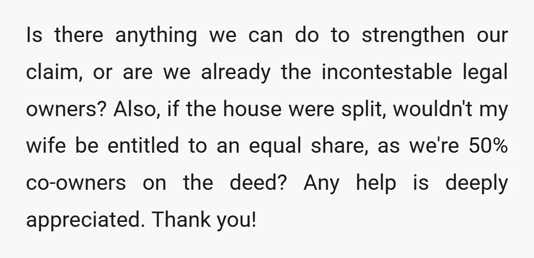 Is there anything we can do to strengthen our claim, or are we already the incontestable legal owners? Also, if the house were split, wouldn't my wife be entitled to...