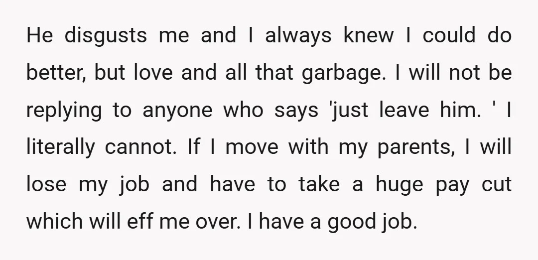 He disgusts me and I always knew I could do better, but love and all that garbage. I will not be replying to anyone who says 'just leave him. '...