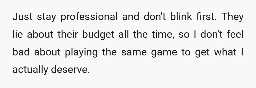 Just stay professional and don't blink first. They lie about their budget all the time, so I don't feel bad about playing the same game to get what I actually...