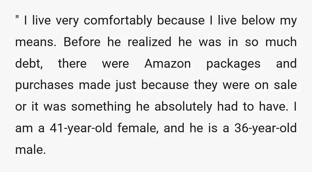 " I live very comfortably because I live below my means. Before he realized he was in so much debt, there were Amazon packages and purchases made just because they...