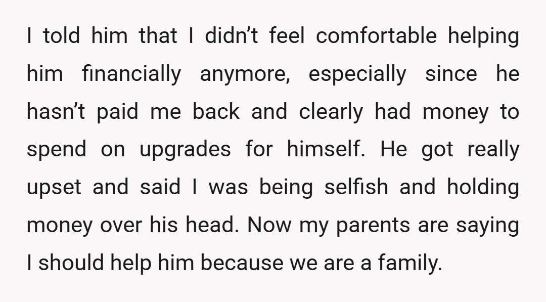I told him that I didn’t feel comfortable helping him financially anymore, especially since he hasn’t paid me back and clearly had money to spend on upgrades for himself. He...