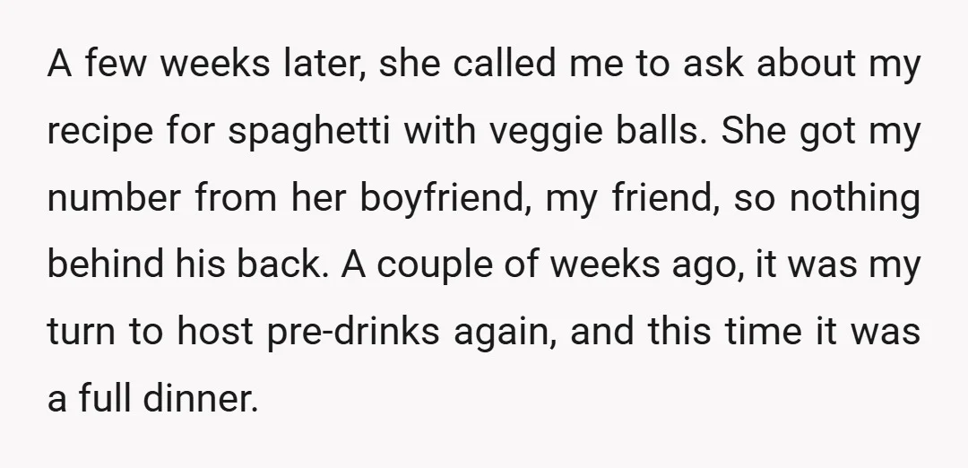 A few weeks later, she called me to ask about my recipe for spaghetti with veggie balls. She got my number from her boyfriend, my friend, so nothing behind his...