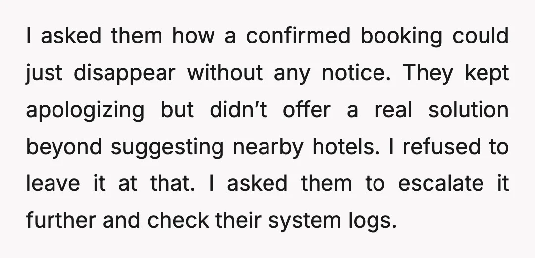 I asked them how a confirmed booking could just disappear without any notice. They kept apologizing but didn’t offer a real solution beyond suggesting nearby hotels. I refused to leave...
