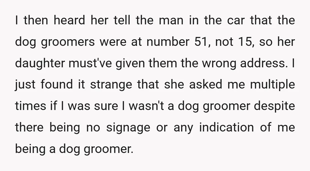 I then heard her tell the man in the car that the dog groomers were at number 51, not 15, so her daughter must've given them the wrong address. I...