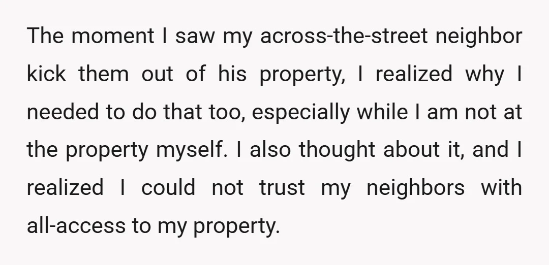 The moment I saw my across-the-street neighbor kick them out of his property, I realized why I needed to do that too, especially while I am not at the property...