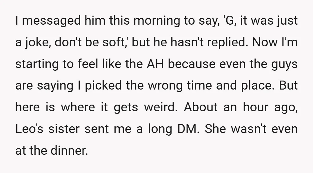 I messaged him this morning to say, 'G, it was just a joke, don't be soft,' but he hasn't replied. Now I'm starting to feel like the AH because even...