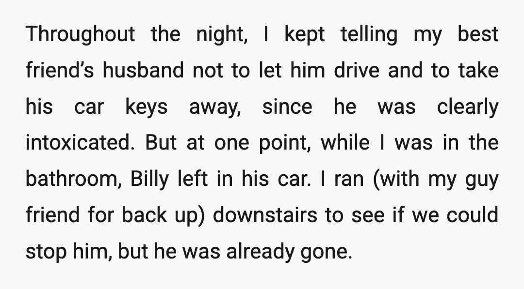 Throughout the night, I kept telling my best friend’s husband not to let him drive and to take his car keys away, since he was clearly intoxicated. But at one...
