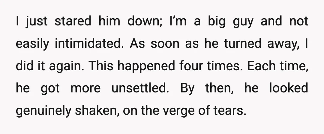 I just stared him down; I’m a big guy and not easily intimidated. As soon as he turned away, I did it again. This happened four times. Each time, he...