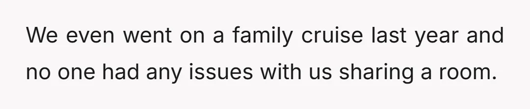 We even went on a family cruise last year and no one had any issues with us sharing a room.