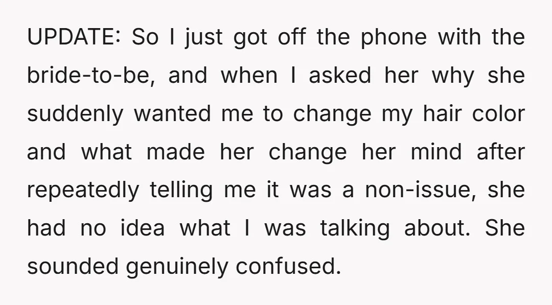 UPDATE: So I just got off the phone with the bride-to-be, and when I asked her why she suddenly wanted me to change my hair color and what made her...