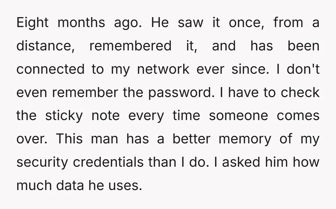 Eight months ago. He saw it once, from a distance, remembered it, and has been connected to my network ever since. I don't even remember the password. I have to...
