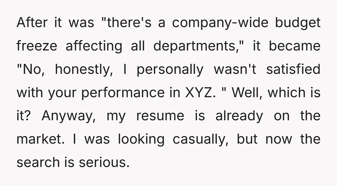 After it was "there's a company-wide budget freeze affecting all departments," it became "No, honestly, I personally wasn't satisfied with your performance in XYZ. " Well, which is it? Anyway,...