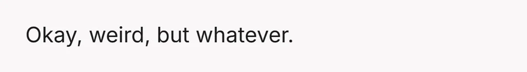 Okay, weird, but whatever.