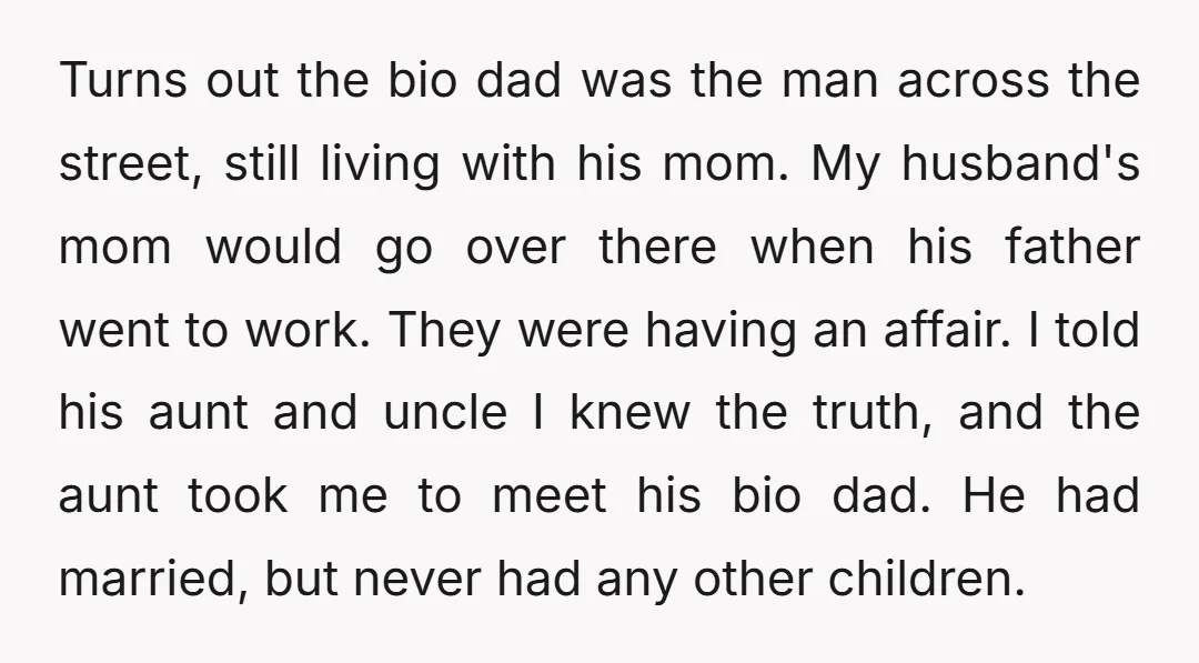 Turns out the bio dad was the man across the street, still living with his mom. My husband's mom would go over there when his father went to work. They...