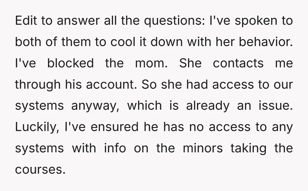 Edit to answer all the questions: I've spoken to both of them to cool it down with her behavior. I've blocked the mom. She contacts me through his account. So...