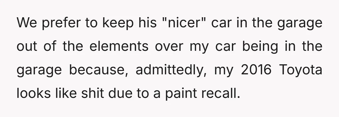We prefer to keep his "nicer" car in the garage out of the elements over my car being in the garage because, admittedly, my 2016 Toyota looks like shit due...