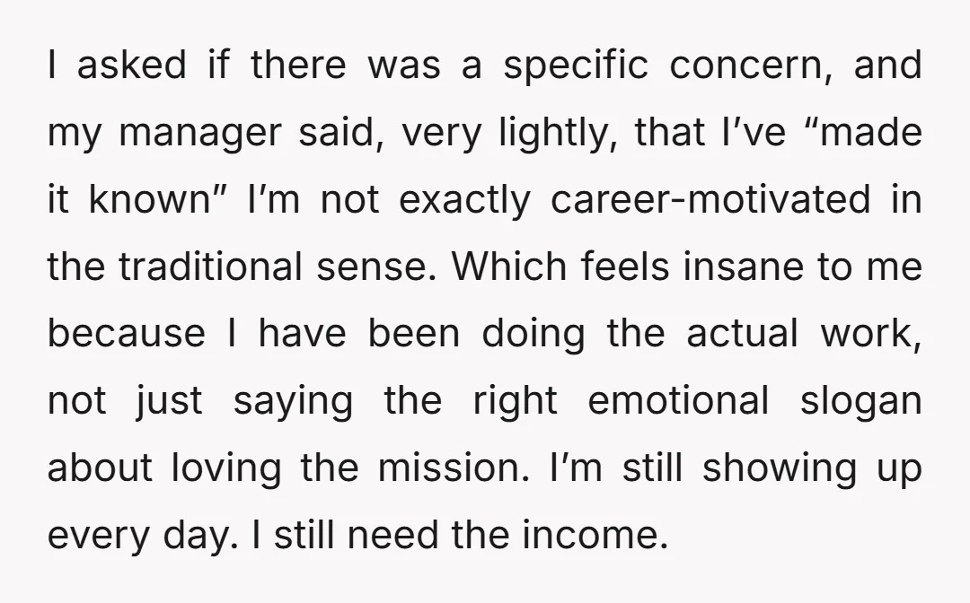 I asked if there was a specific concern, and my manager said, very lightly, that I’ve “made it known” I’m not exactly career-motivated in the traditional sense. Which feels insane...