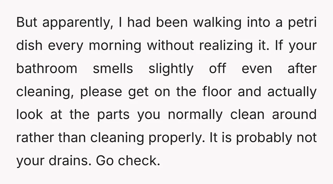 But apparently, I had been walking into a petri dish every morning without realizing it. If your bathroom smells slightly off even after cleaning, please get on the floor and...