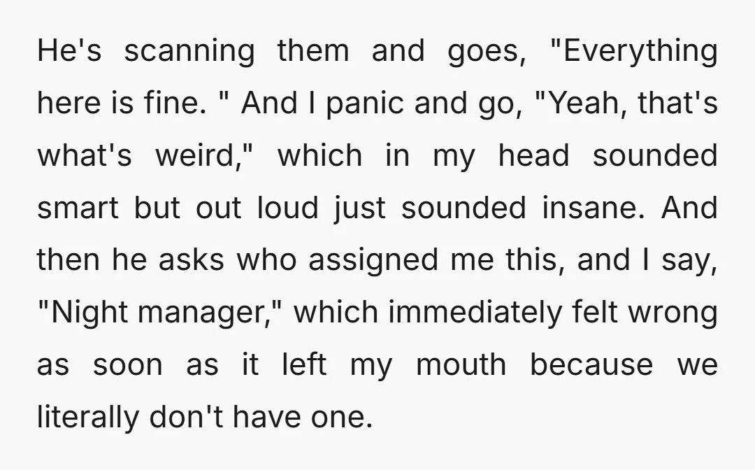 He's scanning them and goes, "Everything here is fine. " And I panic and go, "Yeah, that's what's weird," which in my head sounded smart but out loud just sounded...