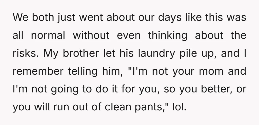 We both just went about our days like this was all normal without even thinking about the risks. My brother let his laundry pile up, and I remember telling him,...