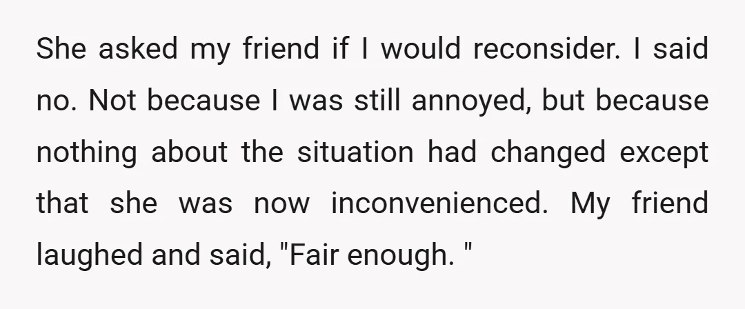 She asked my friend if I would reconsider. I said no. Not because I was still annoyed, but because nothing about the situation had changed except that she was now...