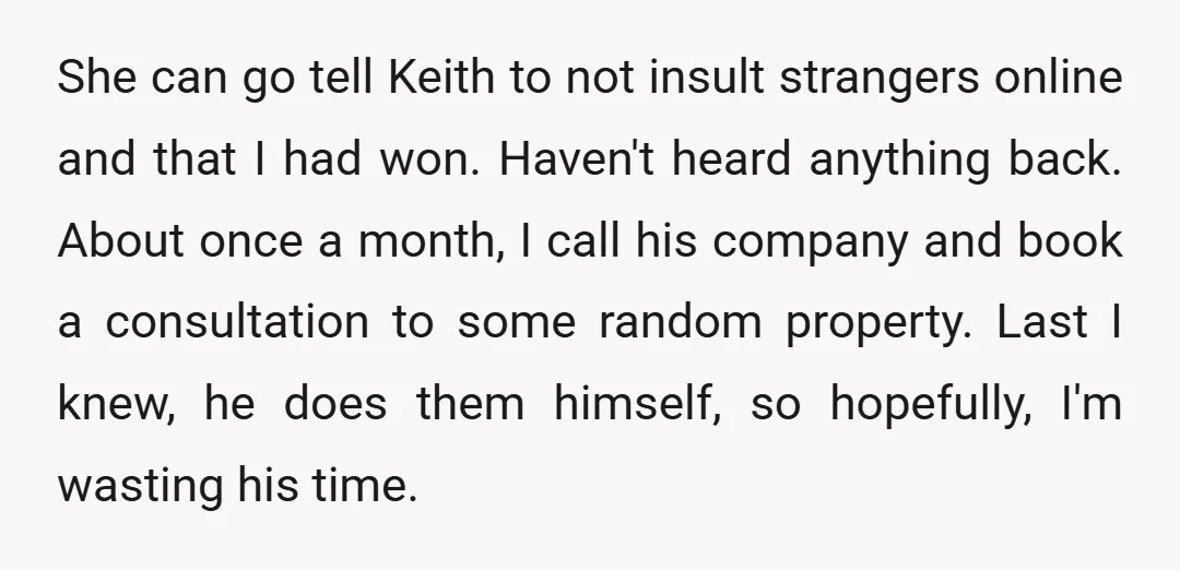 She can go tell Keith to not insult strangers online and that I had won. Haven't heard anything back. About once a month, I call his company and book a...