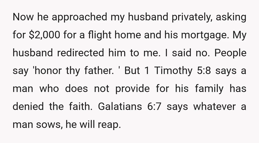Now he approached my husband privately, asking for $2,000 for a flight home and his mortgage. My husband redirected him to me. I said no. People say 'honor thy father....