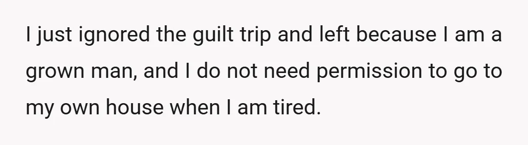 I just ignored the guilt trip and left because I am a grown man, and I do not need permission to go to my own house when I am tired.