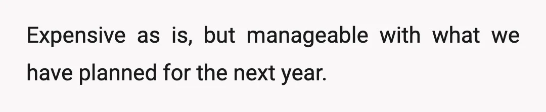Expensive as is, but manageable with what we have planned for the next year.
