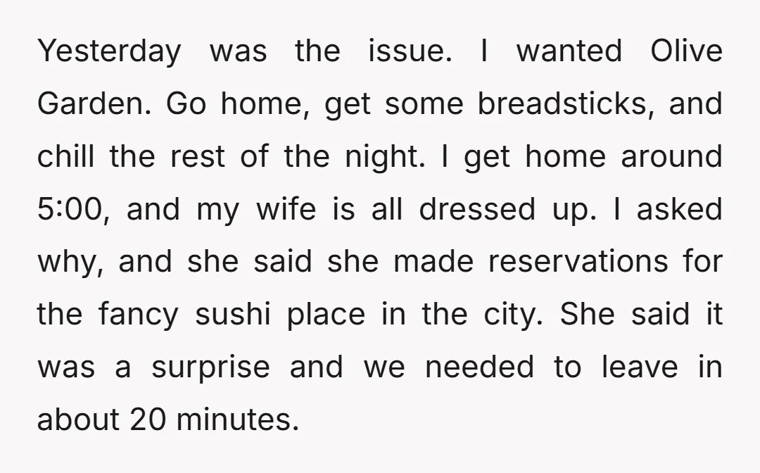 Yesterday was the issue. I wanted Olive Garden. Go home, get some breadsticks, and chill the rest of the night. I get home around 5:00, and my wife is all...