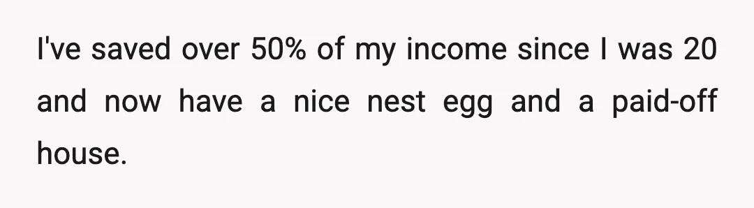 I've saved over 50% of my income since I was 20 and now have a nice nest egg and a paid-off house.