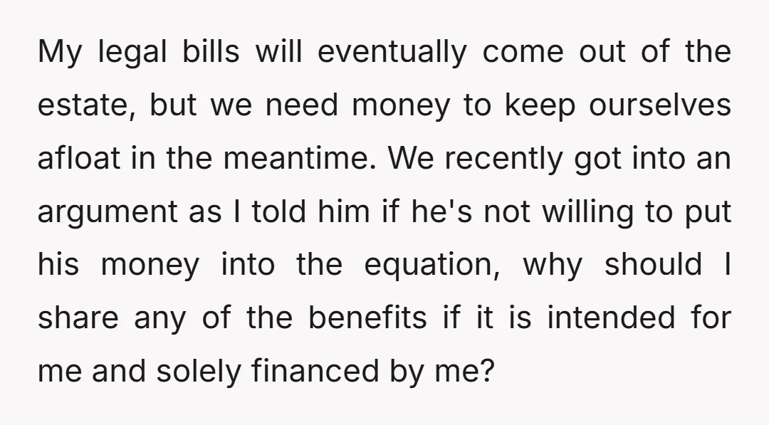 My legal bills will eventually come out of the estate, but we need money to keep ourselves afloat in the meantime. We recently got into an argument as I told...