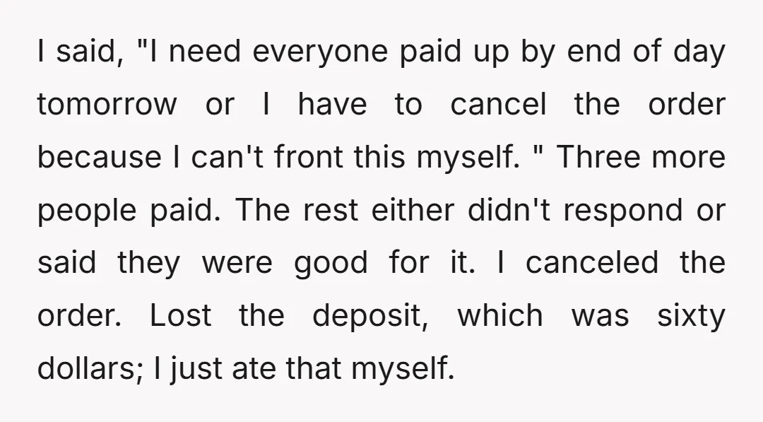I said, "I need everyone paid up by end of day tomorrow or I have to cancel the order because I can't front this myself. " Three more people paid....