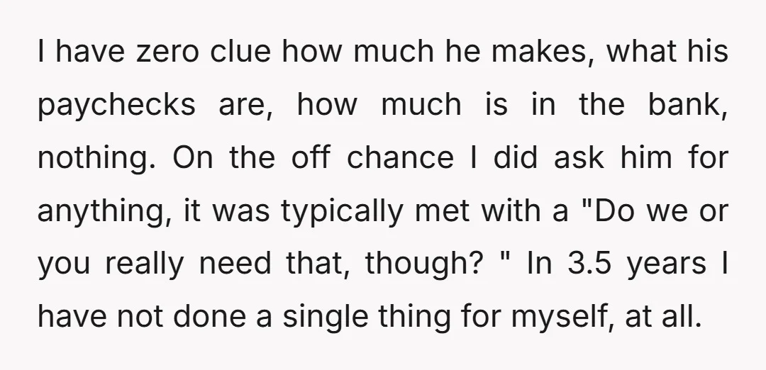 I have zero clue how much he makes, what his paychecks are, how much is in the bank, nothing. On the off chance I did ask him for anything, it...