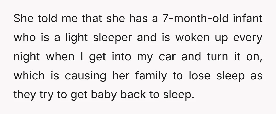 She told me that she has a 7-month-old infant who is a light sleeper and is woken up every night when I get into my car and turn it on,...