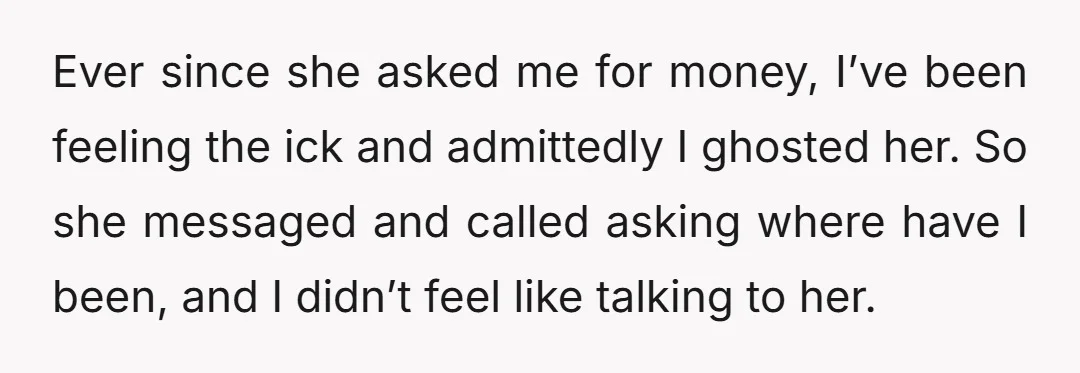 Ever since she asked me for money, I’ve been feeling the ick and admittedly I ghosted her. So she messaged and called asking where have I been, and I didn’t...
