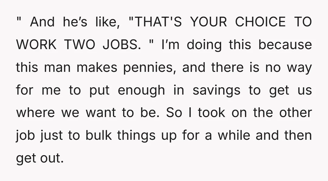 " And he’s like, "THAT'S YOUR CHOICE TO WORK TWO JOBS. " I’m doing this because this man makes pennies, and there is no way for me to put enough...