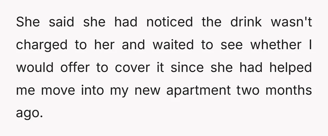 She said she had noticed the drink wasn't charged to her and waited to see whether I would offer to cover it since she had helped me move into my...