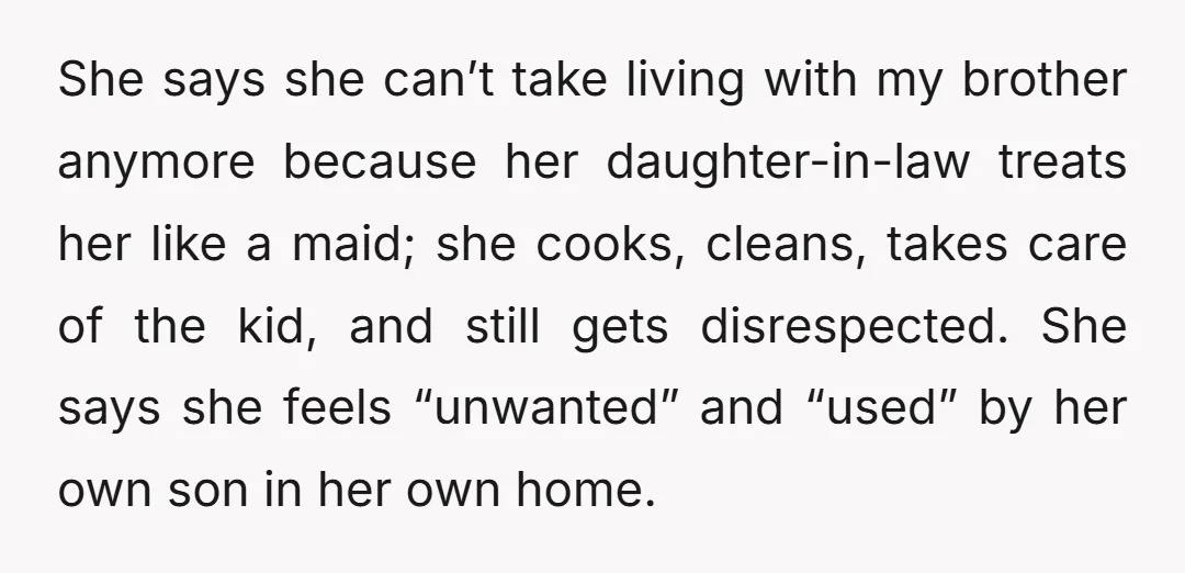 She says she can’t take living with my brother anymore because her daughter-in-law treats her like a maid; she cooks, cleans, takes care of the kid, and still gets disrespected....