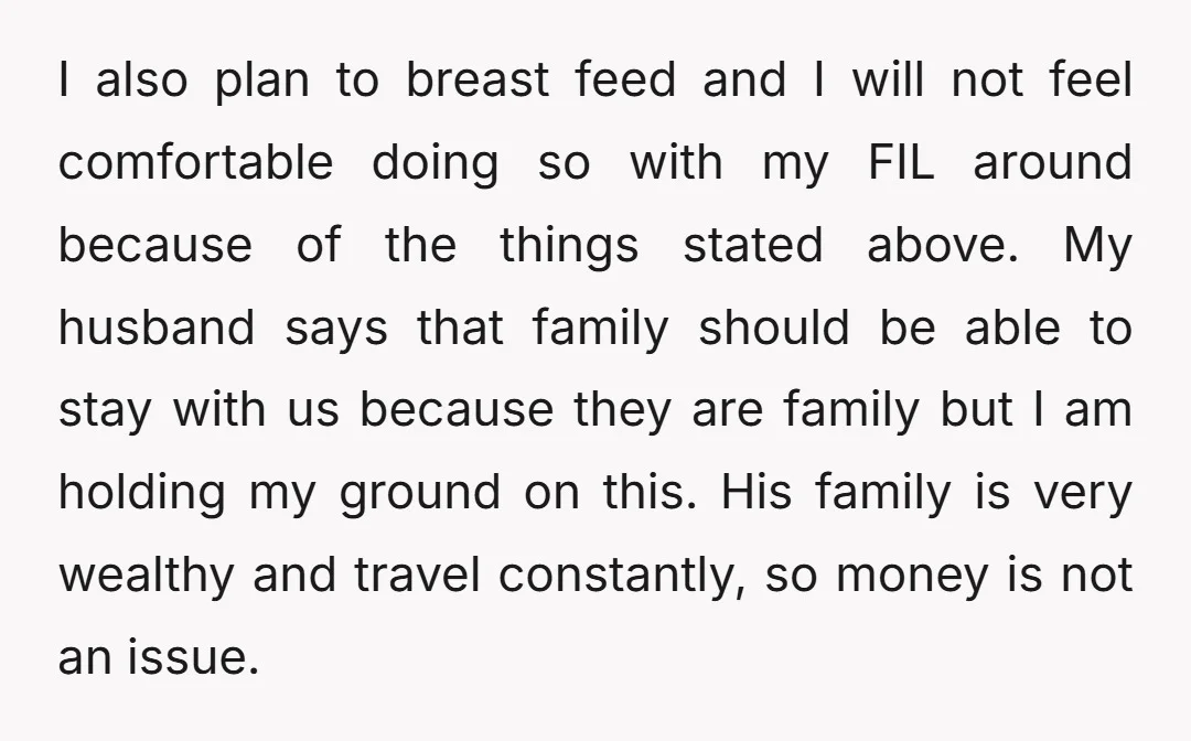 I also plan to breast feed and I will not feel comfortable doing so with my FIL around because of the things stated above. My husband says that family should...