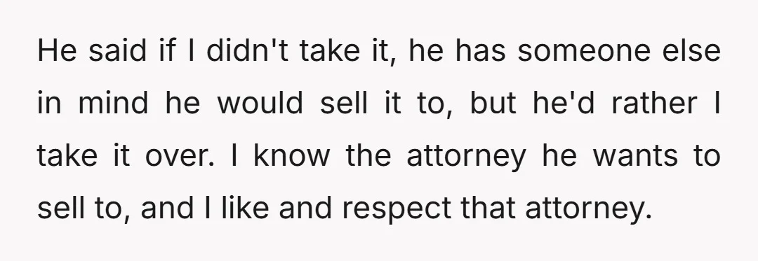 He said if I didn't take it, he has someone else in mind he would sell it to, but he'd rather I take it over. I know the attorney he...