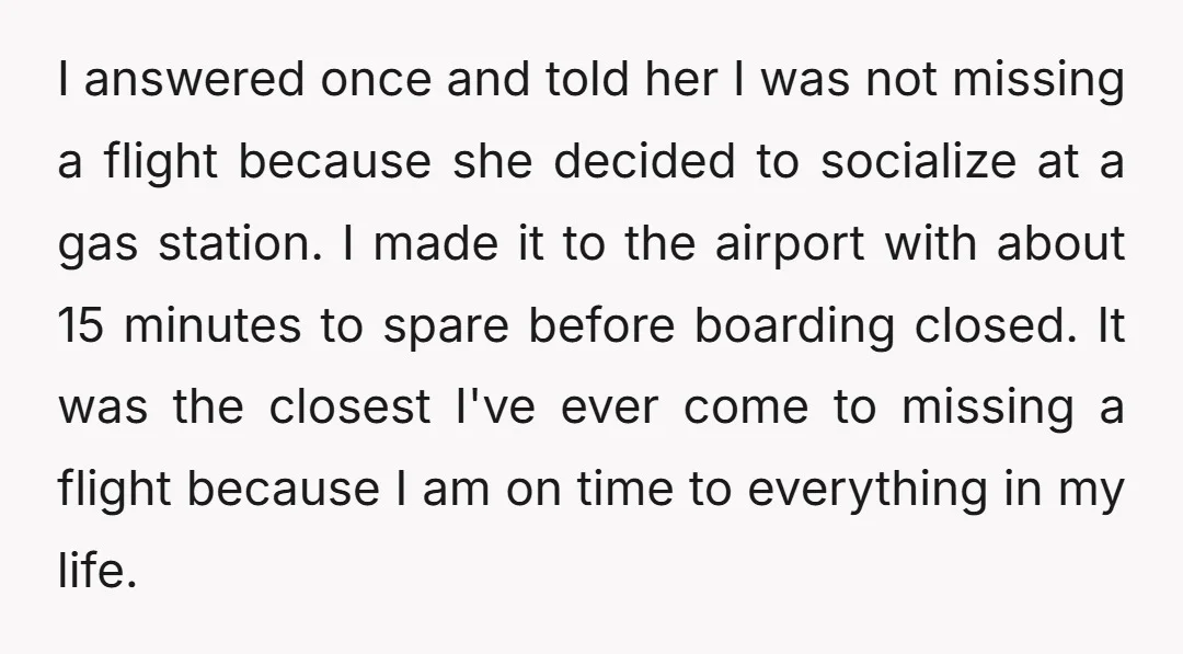 I answered once and told her I was not missing a flight because she decided to socialize at a gas station. I made it to the airport with about 15...