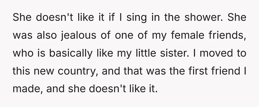 She doesn't like it if I sing in the shower. She was also jealous of one of my female friends, who is basically like my little sister. I moved to...