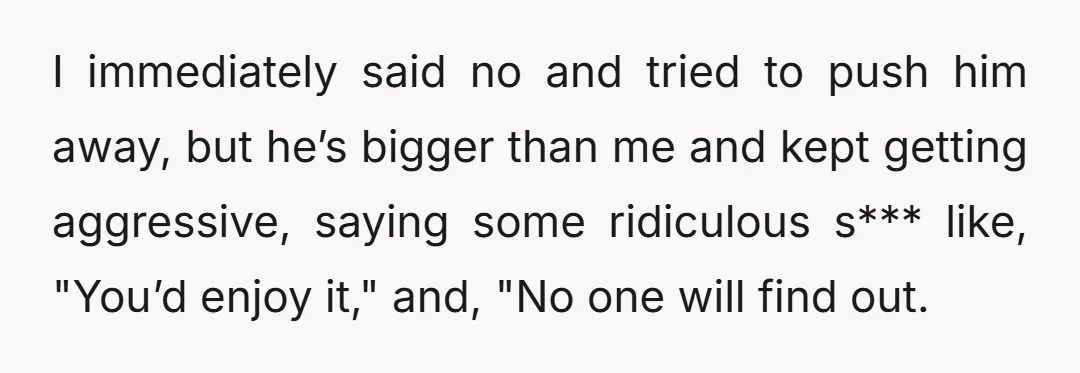 I immediately said no and tried to push him away, but he’s bigger than me and kept getting aggressive, saying some ridiculous s*** like, "You’d enjoy it," and, "No one...