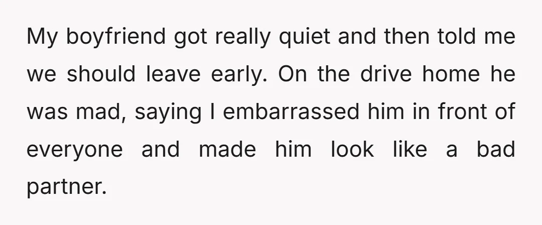 My boyfriend got really quiet and then told me we should leave early. On the drive home he was mad, saying I embarrassed him in front of everyone and made...