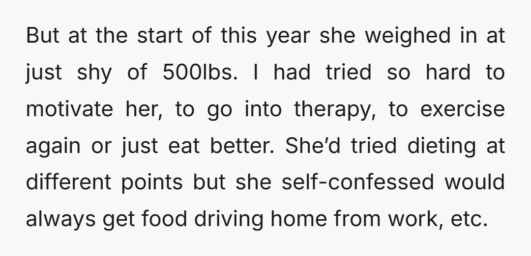 But at the start of this year she weighed in at just shy of 500lbs. I had tried so hard to motivate her, to go into therapy, to exercise again...